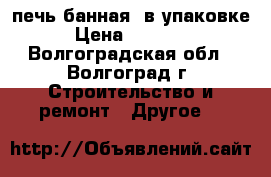 печь банная  в упаковке › Цена ­ 15 000 - Волгоградская обл., Волгоград г. Строительство и ремонт » Другое   